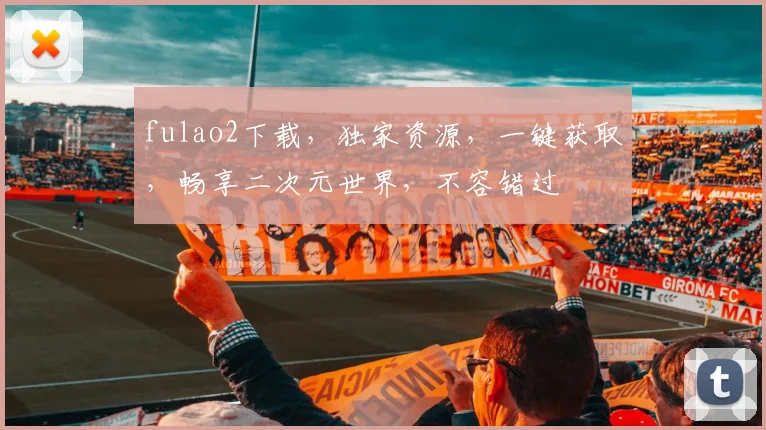 fulao2下载，独家资源，一键获取，畅享二次元世界，不容错过