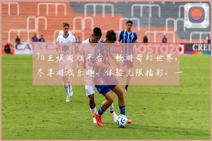 7a互娱游戏平台，畅游奇幻世界，尽享游戏乐趣，体验无限精彩，一触即达，快来加入