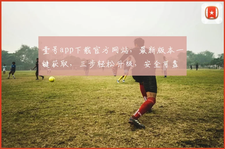 壹号app下载官方网站，最新版本一键获取，三步轻松升级，安全可靠，功能全面，必看攻略，不容错过
