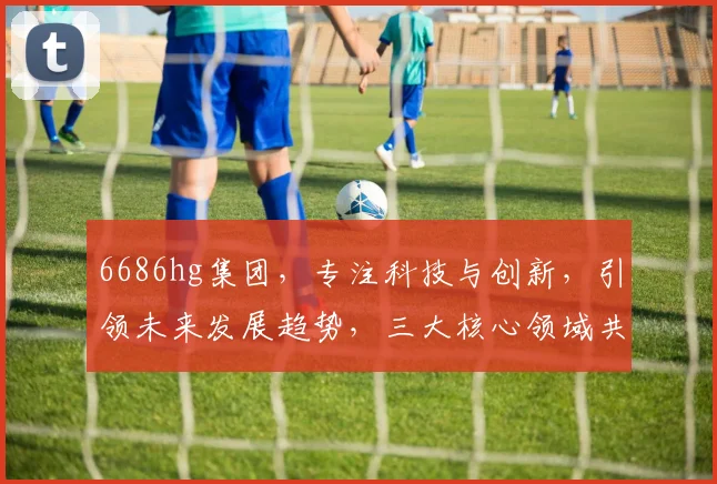6686hg集团，专注科技与创新，引领未来发展趋势，三大核心领域共铸辉煌，一站式服务解决方案